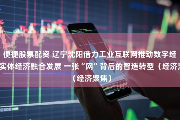 便捷股票配资 辽宁沈阳借力工业互联网推动数字经济和实体经济融合发展 一张“网”背后的智造转型（经济聚焦）