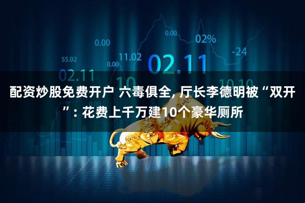配资炒股免费开户 六毒俱全, 厅长李德明被“双开”: 花费上千万建10个豪华厕所