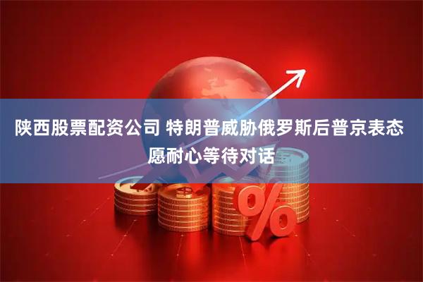 陕西股票配资公司 特朗普威胁俄罗斯后普京表态 愿耐心等待对话