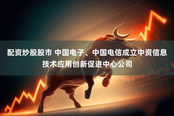 配资炒股股市 中国电子、中国电信成立中资信息技术应用创新促进中心公司