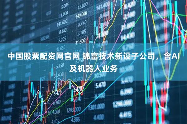 中国股票配资网官网 锦富技术新设子公司，含AI及机器人业务