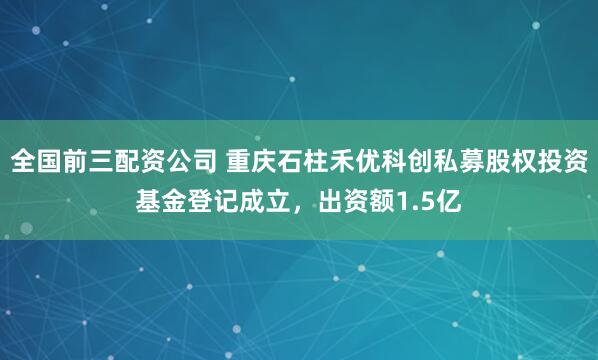 全国前三配资公司 重庆石柱禾优科创私募股权投资基金登记成立，出资额1.5亿