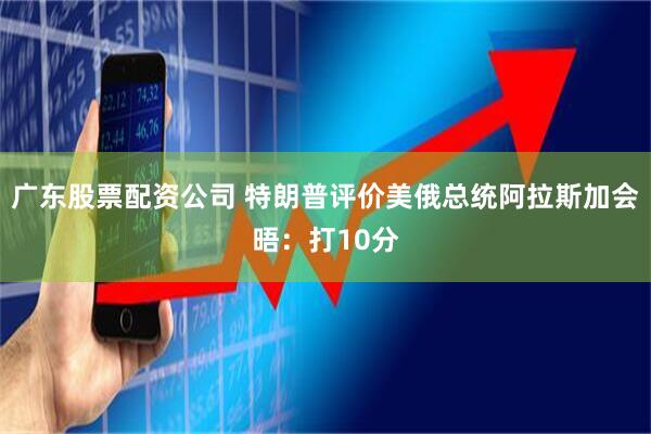 广东股票配资公司 特朗普评价美俄总统阿拉斯加会晤：打10分