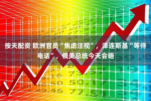按天配资 欧洲官员“焦虑注视”，泽连斯基“等待电话”，俄美总统今天会晤