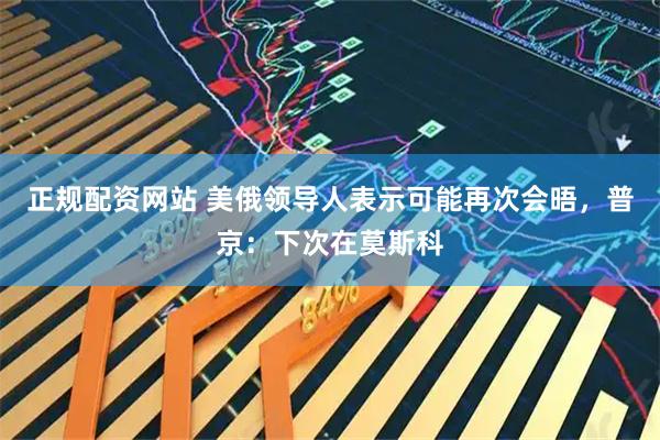 正规配资网站 美俄领导人表示可能再次会晤，普京：下次在莫斯科