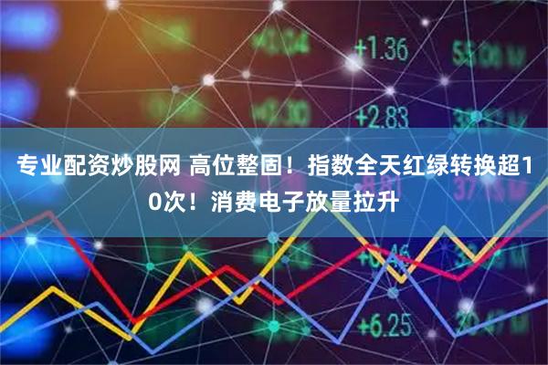 专业配资炒股网 高位整固！指数全天红绿转换超10次！消费电子放量拉升