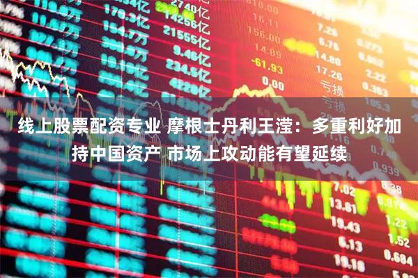 线上股票配资专业 摩根士丹利王滢：多重利好加持中国资产 市场上攻动能有望延续