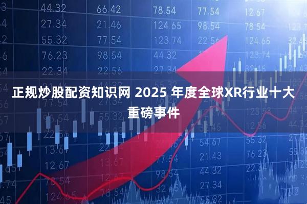 正规炒股配资知识网 2025 年度全球XR行业十大重磅事件