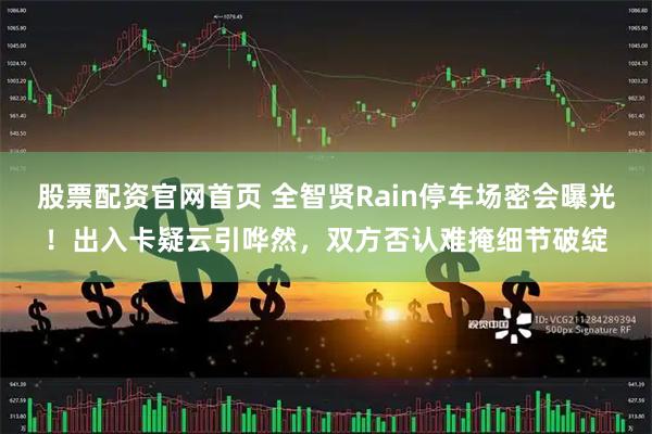 股票配资官网首页 全智贤Rain停车场密会曝光！出入卡疑云引哗然，双方否认难掩细节破绽