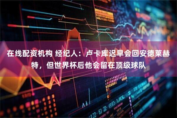 在线配资机构 经纪人：卢卡库迟早会回安德莱赫特，但世界杯后他会留在顶级球队